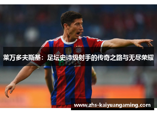 莱万多夫斯基:足坛史诗级射手的传奇之路与无尽荣耀 莱万多夫斯基:足坛史诗级射手的传奇之路与无尽荣耀