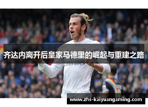 齐达内离开后皇家马德里的崛起与重建之路 齐达内离开后皇家马德里的崛起与重建之路