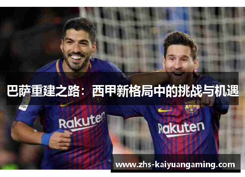 巴萨重建之路:西甲新格局中的挑战与机遇 巴萨重建之路:西甲新格局中的挑战与机遇