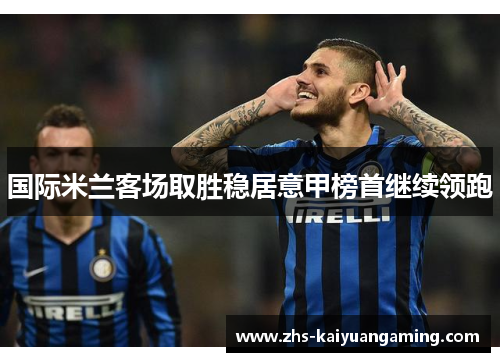 国际米兰客场取胜稳居意甲榜首继续领跑 国际米兰客场取胜稳居意甲榜首继续领跑